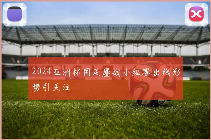 2024亚洲杯国足鏖战小组赛出线形势引关注
