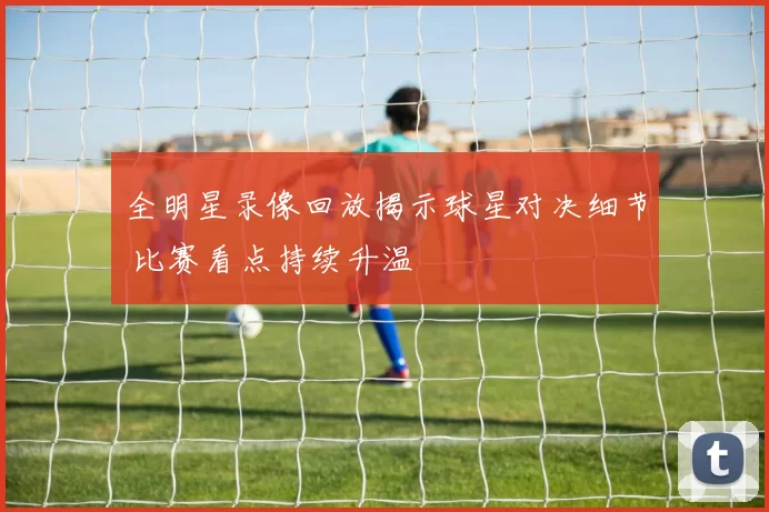 全明星录像回放揭示球星对决细节 比赛看点持续升温