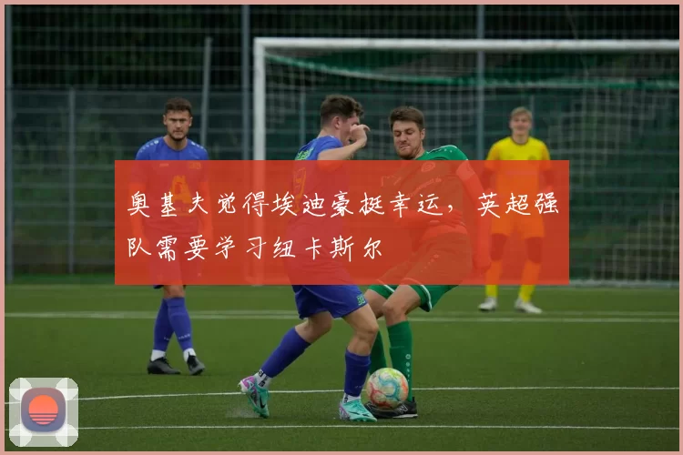 奥基夫觉得埃迪豪挺幸运，英超强队需要学习纽卡斯尔