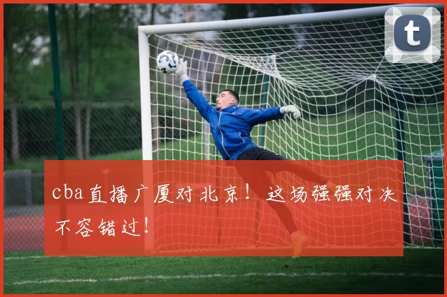 cba直播广厦对北京！这场强强对决不容错过！