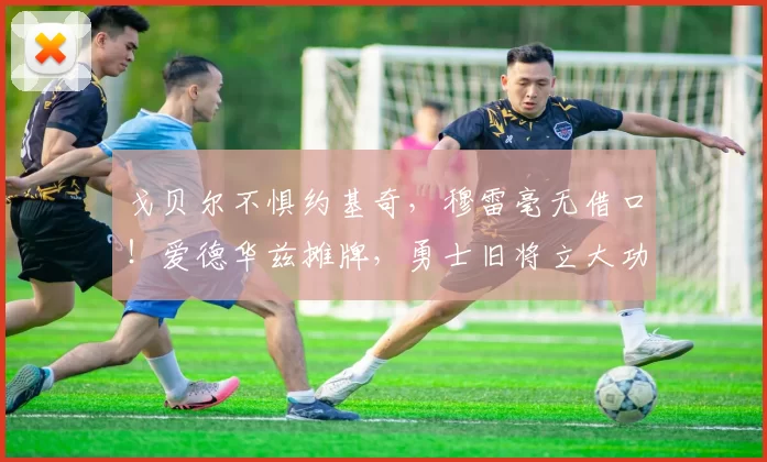 戈贝尔不惧约基奇，穆雷毫无借口！爱德华兹摊牌，勇士旧将立大功