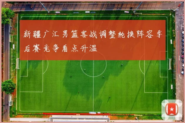新疆广汇男篮客战调整轮换阵容季后赛竞争看点升温