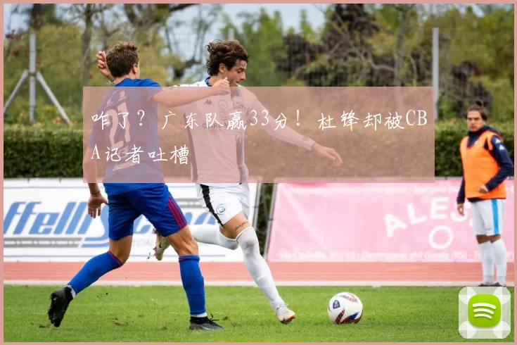 咋了？广东队赢33分！杜锋却被CBA记者吐槽