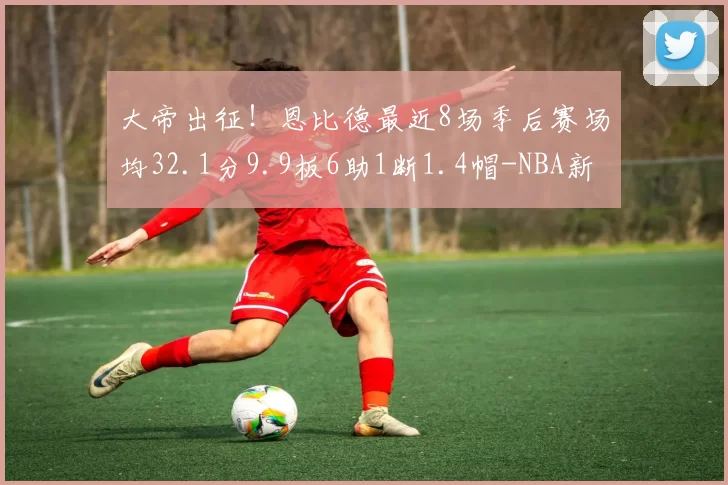 大帝出征！恩比德最近8场季后赛场均32.1分9.9板6助1断1.4帽-NBA新闻