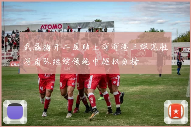 武磊梅开二度助上海海港三球完胜河南队继续领跑中超积分榜