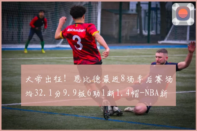 大帝出征！恩比德最近8场季后赛场均32.1分9.9板6助1断1.4帽-NBA新闻