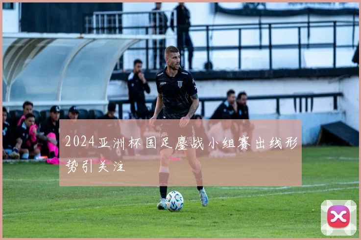 2024亚洲杯国足鏖战小组赛出线形势引关注