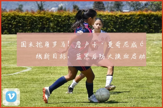 国米挖角罗马！詹卢卡·曼奇尼成防线新目标，蓝黑后防大换血启动_欧冠_欧冠_意甲