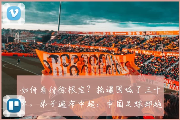 如何看待徐根宝？抢逼围喊了三十年，弟子遍布中超，中国足球却越来越退步_武磊_影响力_日本