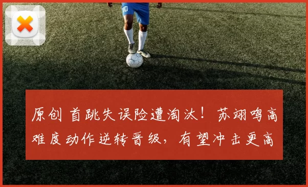 原创 首跳失误险遭淘汰！苏翊鸣高难度动作逆转晋级，有望冲击更高荣誉