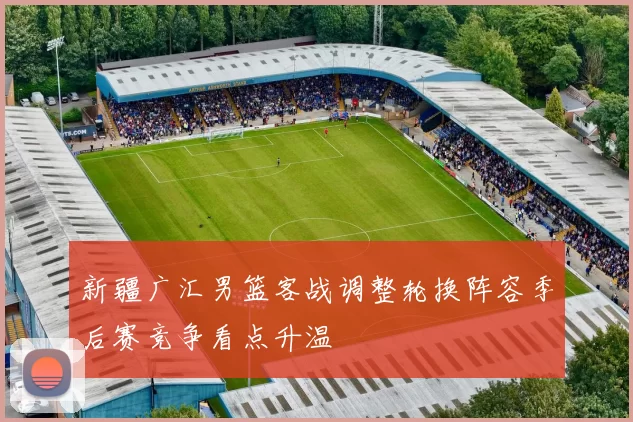 新疆广汇男篮客战调整轮换阵容季后赛竞争看点升温