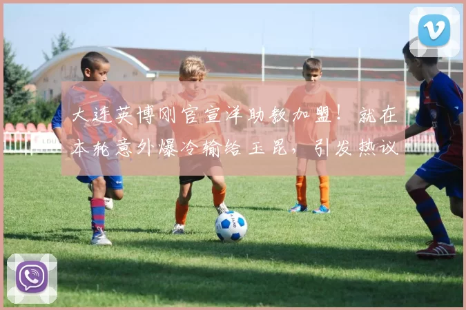 大连英博刚官宣洋助教加盟！就在本轮意外爆冷输给玉昆，引发热议