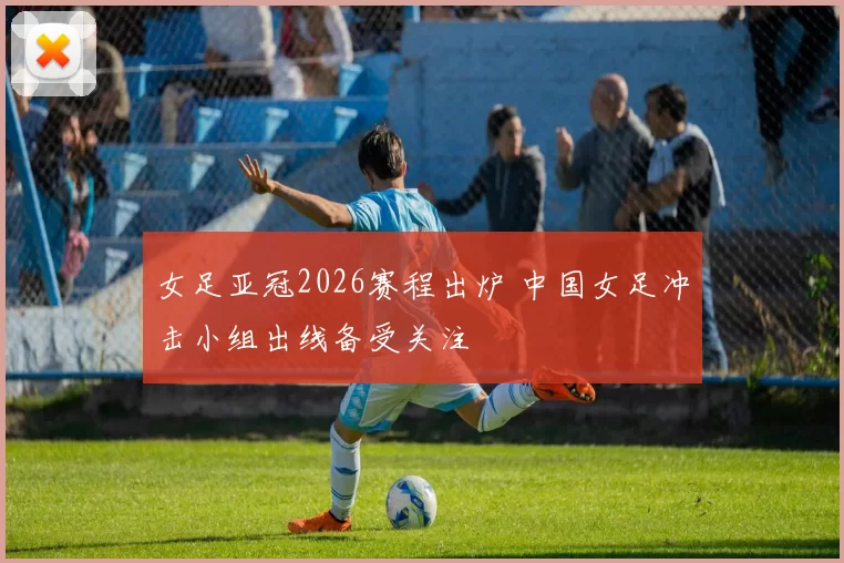 女足亚冠2026赛程出炉 中国女足冲击小组出线备受关注