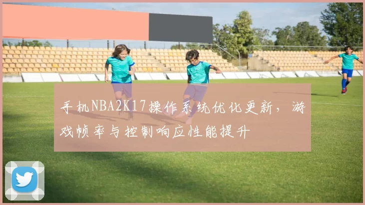 手机NBA2K17操作系统优化更新，游戏帧率与控制响应性能提升