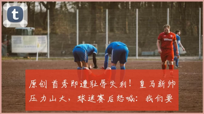 原创 首秀即遭耻辱失利!皇马新帅压力山大,球迷赛后怒喊:我们要阿隆索