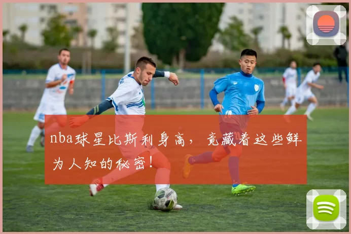 nba球星比斯利身高，竟藏着这些鲜为人知的秘密！