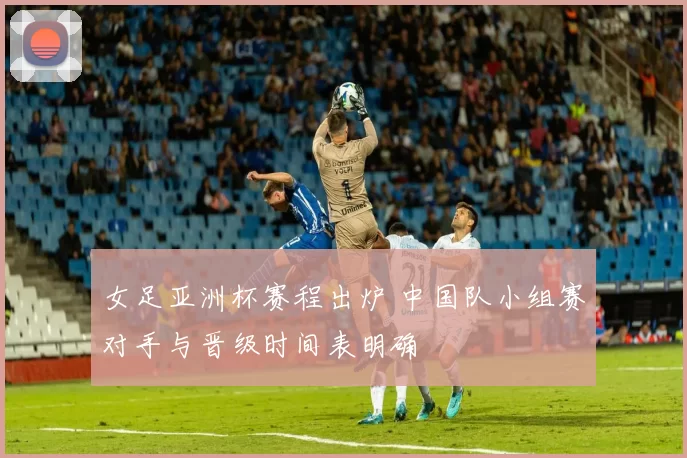 女足亚洲杯赛程出炉 中国队小组赛对手与晋级时间表明确