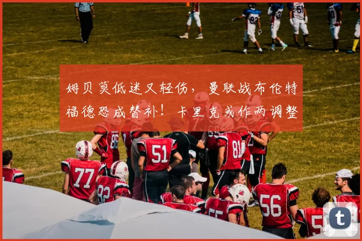 姆贝莫低迷又轻伤，曼联战布伦特福德恐成替补！卡里克或作两调整