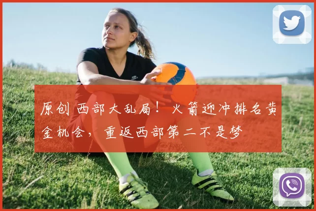 原创 西部大乱局!火箭迎冲排名黄金机会,重返西部第二不是梦