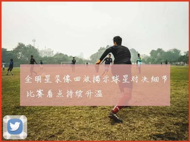 全明星录像回放揭示球星对决细节 比赛看点持续升温