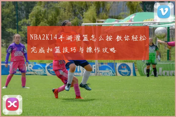 NBA2K14手游灌篮怎么按 教你轻松完成扣篮技巧与操作攻略