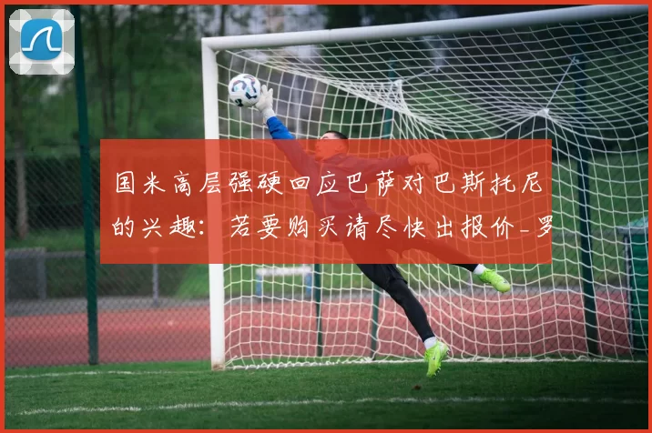 国米高层强硬回应巴萨对巴斯托尼的兴趣：若要购买请尽快出报价_罗马诺_罗马_意甲