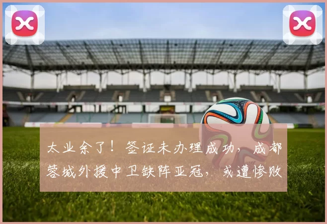 太业余了!签证未办理成功,成都蓉城外援中卫缺阵亚冠,或遭惨败出局_大将索罗金因_维亚_1