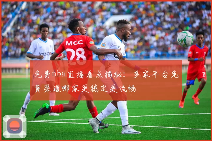 免费nba直播看点揭秘：多家平台免费渠道哪家更稳定更流畅