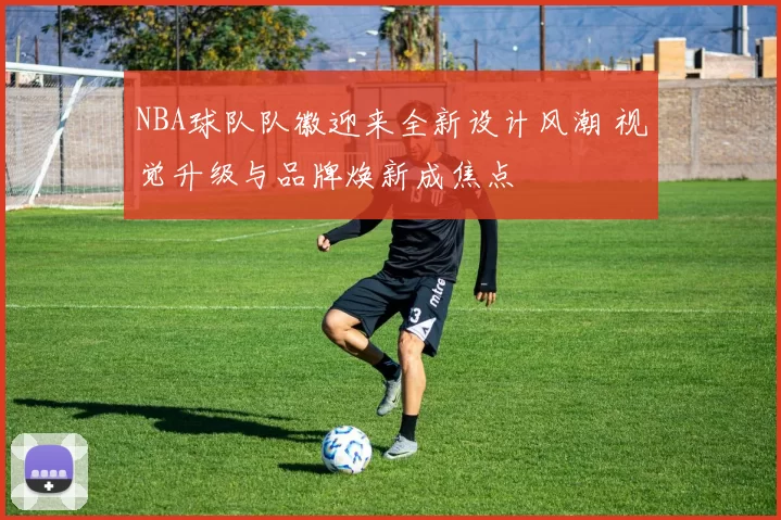 NBA球队队徽迎来全新设计风潮 视觉升级与品牌焕新成焦点