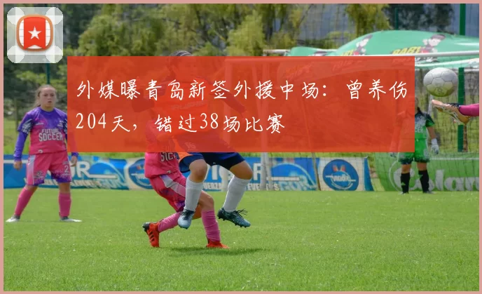 外媒曝青岛新签外援中场：曾养伤204天，错过38场比赛