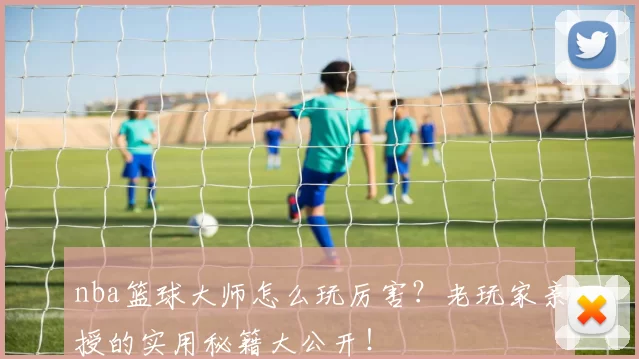 nba篮球大师怎么玩厉害?老玩家亲授的实用秘籍大公开!
