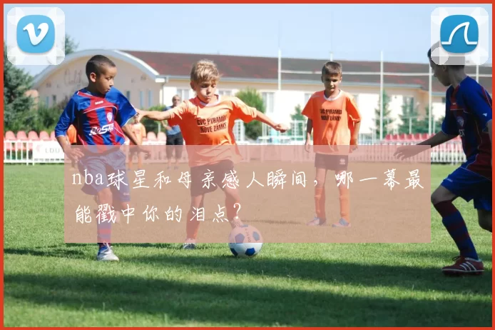nba球星和母亲感人瞬间，哪一幕最能戳中你的泪点？