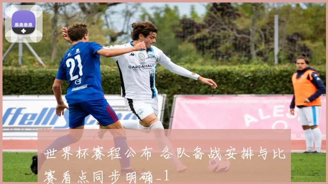 世界杯赛程公布 各队备战安排与比赛看点同步明确_1