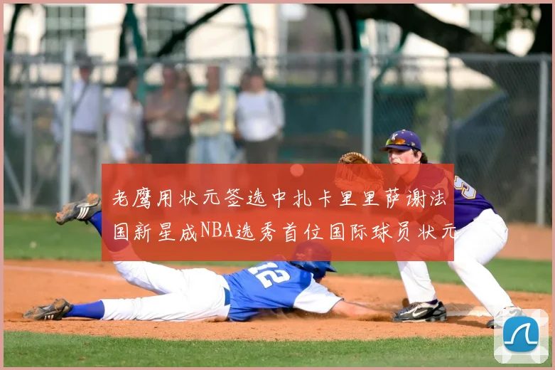 老鹰用状元签选中扎卡里里萨谢法国新星成NBA选秀首位国际球员状元