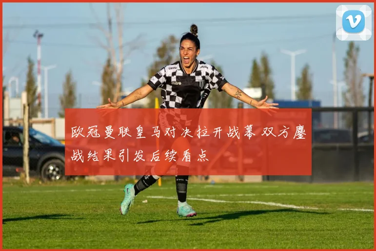 欧冠曼联皇马对决拉开战幕 双方鏖战结果引发后续看点
