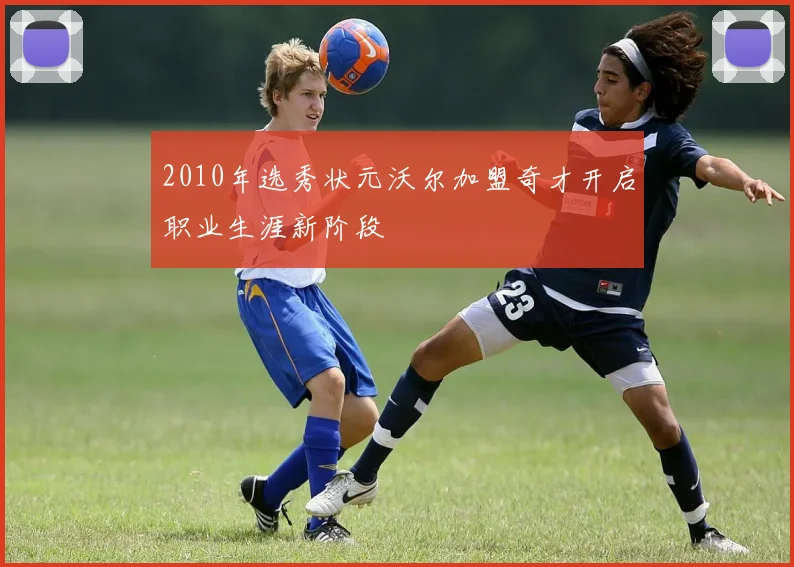2010年选秀状元沃尔加盟奇才开启职业生涯新阶段