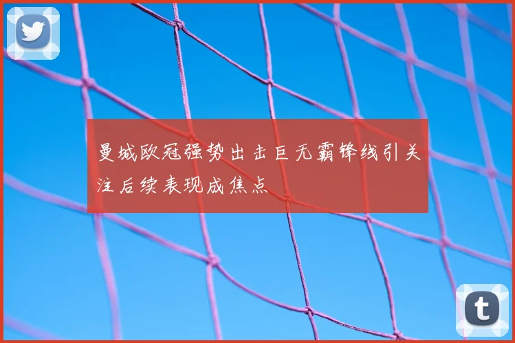曼城欧冠强势出击巨无霸锋线引关注后续表现成焦点
