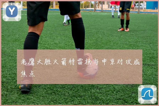 老鹰大胜火箭特雷杨与申京对攻成焦点